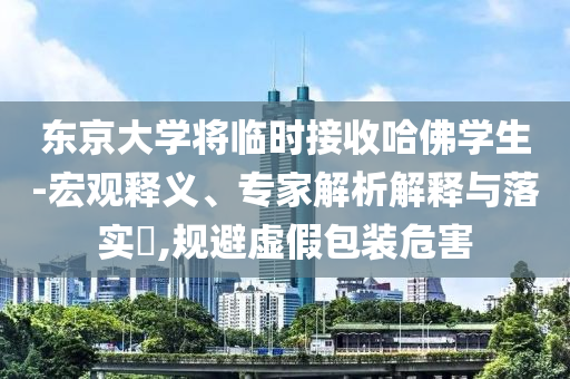 東京大學(xué)將臨時(shí)接收哈佛學(xué)生-宏觀釋義、專家解析解釋與落實(shí)?,規(guī)避虛假包裝危害