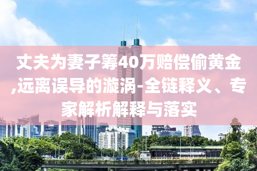 丈夫?yàn)槠拮踊I40萬(wàn)賠償偷黃金,遠(yuǎn)離誤導(dǎo)的漩渦-全鏈釋義、專家解析解釋與落實(shí)