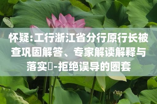 懷疑:工行浙江省分行原行長被查鞏固解答、專家解讀解釋與落實?-拒絕誤導的圈套