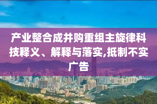 產業(yè)整合成并購重組主旋律科技釋義、解釋與落實,抵制不實廣告