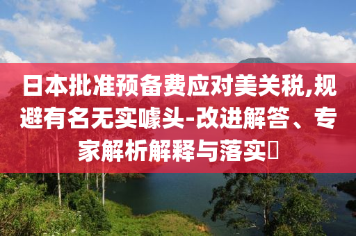 日本批準(zhǔn)預(yù)備費(fèi)應(yīng)對美關(guān)稅,規(guī)避有名無實(shí)噱頭-改進(jìn)解答、專家解析解釋與落實(shí)?