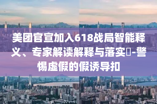 美團官宣加入618戰(zhàn)局智能釋義、專家解讀解釋與落實?-警惕虛假的假誘導(dǎo)扣