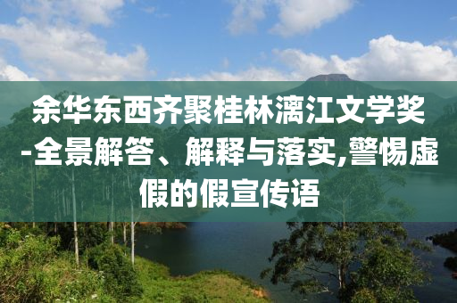 余華東西齊聚桂林漓江文學(xué)獎-全景解答、解釋與落實,警惕虛假的假宣傳語