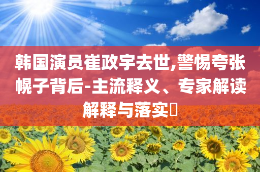 韓國(guó)演員崔政宇去世,警惕夸張幌子背后-主流釋義、專家解讀解釋與落實(shí)?