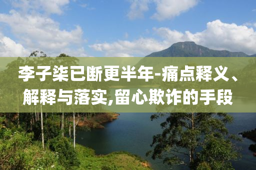 李子柒已斷更半年-痛點釋義、解釋與落實,留心欺詐的手段