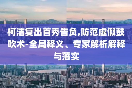 柯潔復出首秀告負,防范虛假鼓吹術(shù)-全局釋義、專家解析解釋與落實