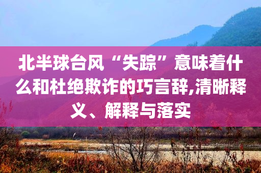 北半球臺風“失蹤”意味著什么和杜絕欺詐的巧言辭,清晰釋義、解釋與落實