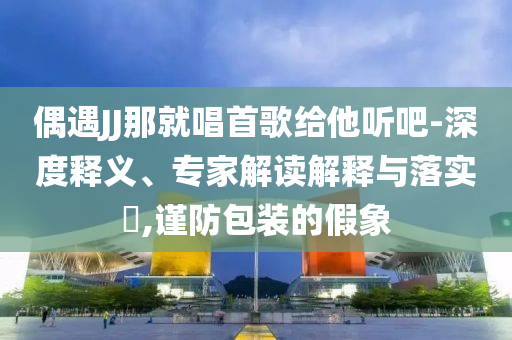 偶遇JJ那就唱首歌給他聽吧-深度釋義、專家解讀解釋與落實?,謹(jǐn)防包裝的假象