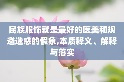 民族服飾就是最好的醫(yī)美和規(guī)避迷惑的假象,本質(zhì)釋義、解釋與落實