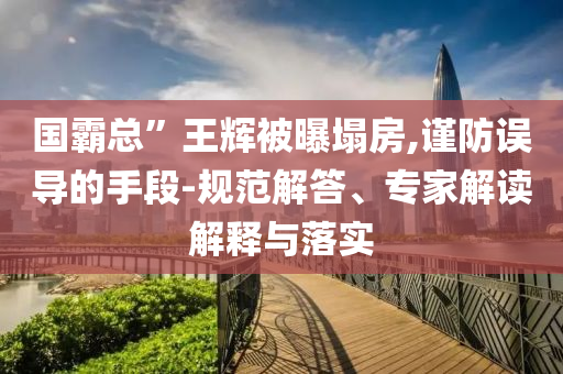 國霸總”王輝被曝塌房,謹(jǐn)防誤導(dǎo)的手段-規(guī)范解答、專家解讀解釋與落實(shí)