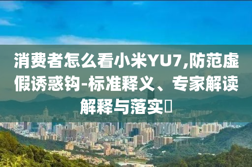 消費(fèi)者怎么看小米YU7,防范虛假誘惑鉤-標(biāo)準(zhǔn)釋義、專家解讀解釋與落實(shí)?