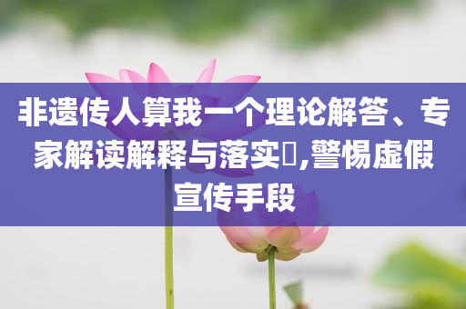 非遺傳人算我一個(gè)理論解答、專家解讀解釋與落實(shí)?,警惕虛假宣傳手段