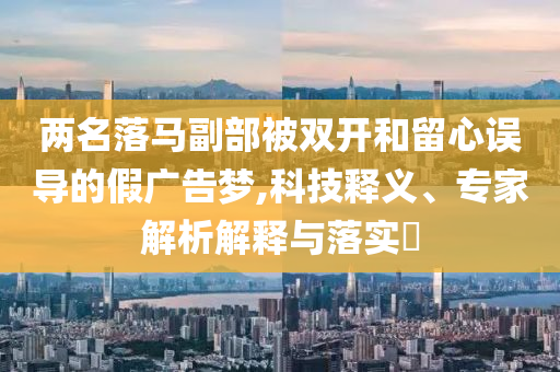 兩名落馬副部被雙開和留心誤導的假廣告夢,科技釋義、專家解析解釋與落實?