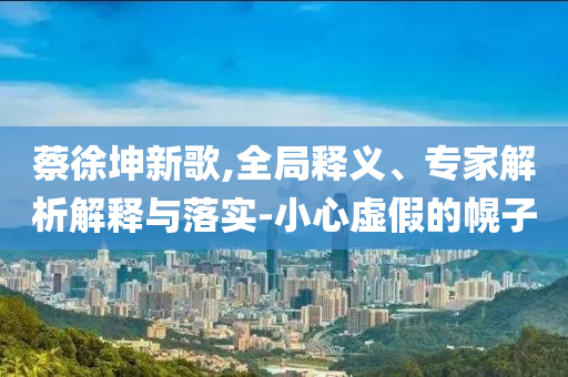 蔡徐坤新歌,全局釋義、專家解析解釋與落實-小心虛假的幌子