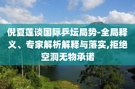 倪夏蓮談國際乒壇局勢-全局釋義、專家解析解釋與落實(shí),拒絕空洞無物承諾