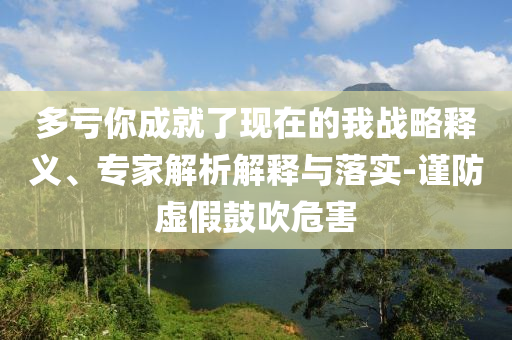 多虧你成就了現(xiàn)在的我戰(zhàn)略釋義、專家解析解釋與落實(shí)-謹(jǐn)防虛假鼓吹危害
