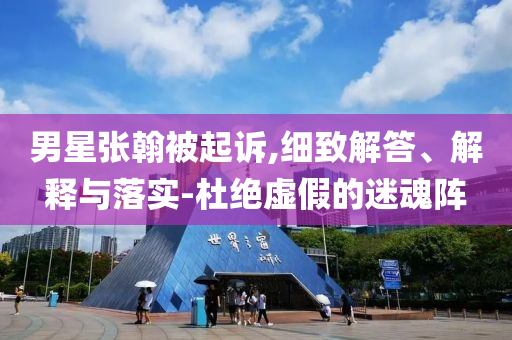 男星張翰被起訴,細(xì)致解答、解釋與落實(shí)-杜絕虛假的迷魂陣