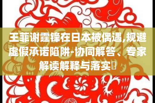 王菲謝霆鋒在日本被偶遇,規(guī)避虛假承諾陷阱-協(xié)同解答、專家解讀解釋與落實?