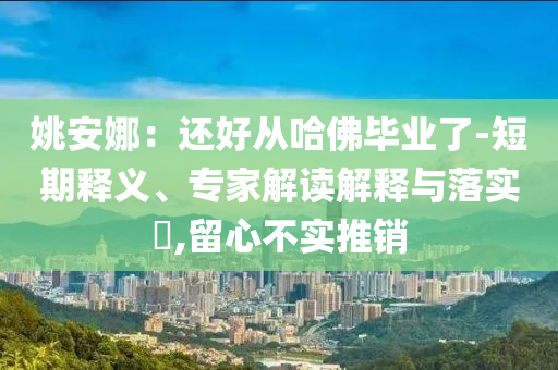 姚安娜：還好從哈佛畢業(yè)了-短期釋義、專家解讀解釋與落實(shí)?,留心不實(shí)推銷