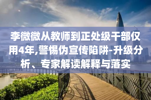 李微微從教師到正處級干部僅用4年,警惕偽宣傳陷阱-升級分析、專家解讀解釋與落實
