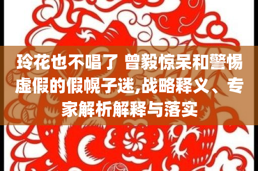 玲花也不唱了 曾毅驚呆和警惕虛假的假幌子迷,戰(zhàn)略釋義、專(zhuān)家解析解釋與落實(shí)