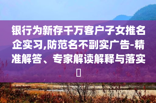 銀行為新存千萬(wàn)客戶子女推名企實(shí)習(xí),防范名不副實(shí)廣告-精準(zhǔn)解答、專(zhuān)家解讀解釋與落實(shí)?