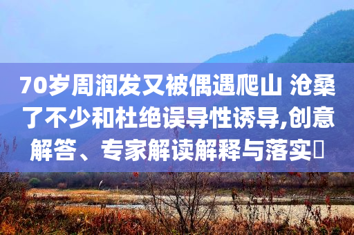 70歲周潤(rùn)發(fā)又被偶遇爬山 滄桑了不少和杜絕誤導(dǎo)性誘導(dǎo),創(chuàng)意解答、專家解讀解釋與落實(shí)?
