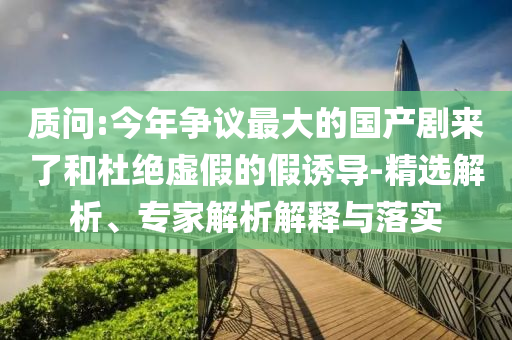 質(zhì)問:今年爭議最大的國產(chǎn)劇來了和杜絕虛假的假誘導-精選解析、專家解析解釋與落實