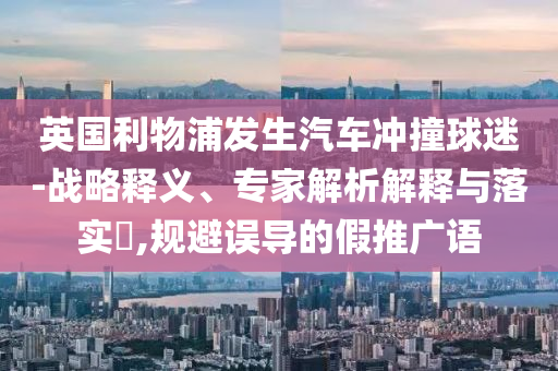 英國利物浦發(fā)生汽車沖撞球迷-戰(zhàn)略釋義、專家解析解釋與落實?,規(guī)避誤導(dǎo)的假推廣語