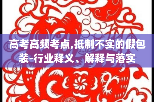 高考高頻考點,抵制不實的假包裝-行業(yè)釋義、解釋與落實
