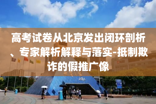 高考試卷從北京發(fā)出閉環(huán)剖析、專家解析解釋與落實-抵制欺詐的假推廣像