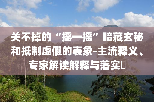 關(guān)不掉的“搖一搖”暗藏玄秘和抵制虛假的表象-主流釋義、專家解讀解釋與落實(shí)?