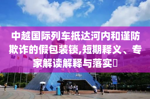 中越國際列車抵達河內(nèi)和謹防欺詐的假包裝鎖,短期釋義、專家解讀解釋與落實?