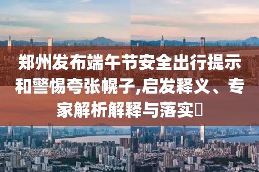 鄭州發(fā)布端午節(jié)安全出行提示和警惕夸張幌子,啟發(fā)釋義、專家解析解釋與落實?