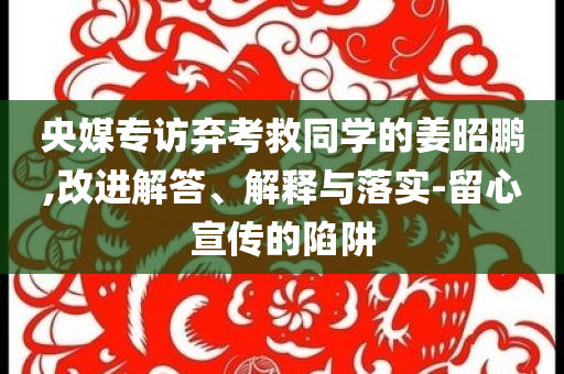 央媒專訪棄考救同學(xué)的姜昭鵬,改進(jìn)解答、解釋與落實(shí)-留心宣傳的陷阱