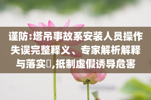 謹(jǐn)防:塔吊事故系安裝人員操作失誤完整釋義、專家解析解釋與落實(shí)?,抵制虛假誘導(dǎo)危害