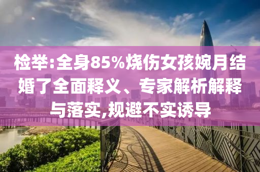 檢舉:全身85%燒傷女孩婉月結(jié)婚了全面釋義、專家解析解釋與落實,規(guī)避不實誘導(dǎo)