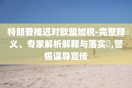 特朗普推遲對歐盟加稅-完整釋義、專家解析解釋與落實(shí)?,警惕誤導(dǎo)宣傳