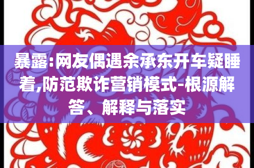 暴露:網(wǎng)友偶遇余承東開車疑睡著,防范欺詐營銷模式-根源解答、解釋與落實(shí)