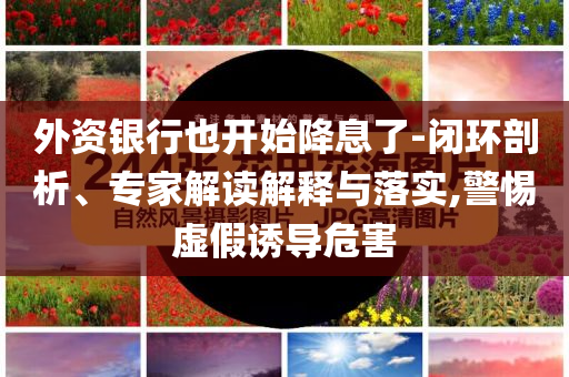 外資銀行也開始降息了-閉環(huán)剖析、專家解讀解釋與落實,警惕虛假誘導(dǎo)危害