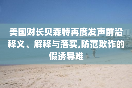 美國財(cái)長貝森特再度發(fā)聲前沿釋義、解釋與落實(shí),防范欺詐的假誘導(dǎo)難