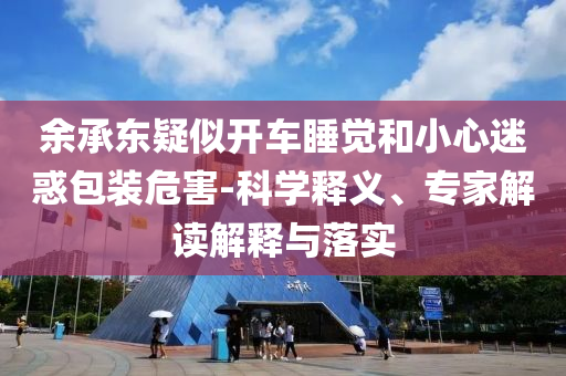 余承東疑似開車睡覺和小心迷惑包裝危害-科學(xué)釋義、專家解讀解釋與落實