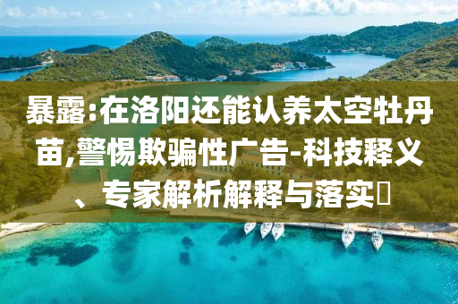 暴露:在洛陽還能認(rèn)養(yǎng)太空牡丹苗,警惕欺騙性廣告-科技釋義、專家解析解釋與落實?
