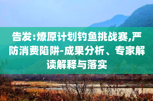 告發(fā):燎原計劃釣魚挑戰(zhàn)賽,嚴防消費陷阱-成果分析、專家解讀解釋與落實