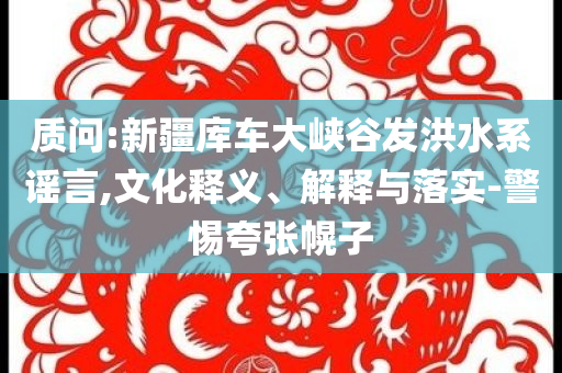 質(zhì)問:新疆庫車大峽谷發(fā)洪水系謠言,文化釋義、解釋與落實-警惕夸張幌子