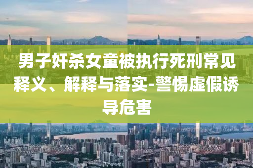 男子奸殺女童被執(zhí)行死刑常見(jiàn)釋義、解釋與落實(shí)-警惕虛假誘導(dǎo)危害