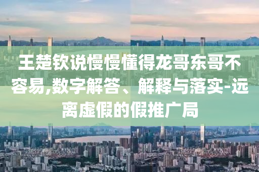 王楚欽說慢慢懂得龍哥東哥不容易,數(shù)字解答、解釋與落實(shí)-遠(yuǎn)離虛假的假推廣局