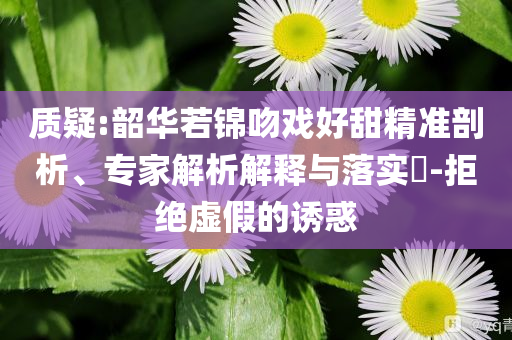 質(zhì)疑:韶華若錦吻戲好甜精準剖析、專家解析解釋與落實?-拒絕虛假的誘惑