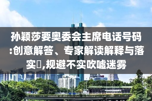 孫穎莎要奧委會(huì)主席電話號(hào)碼:創(chuàng)意解答、專家解讀解釋與落實(shí)?,規(guī)避不實(shí)吹噓迷霧