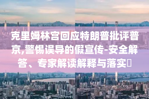 克里姆林宮回應(yīng)特朗普批評普京,警惕誤導(dǎo)的假宣傳-安全解答、專家解讀解釋與落實?